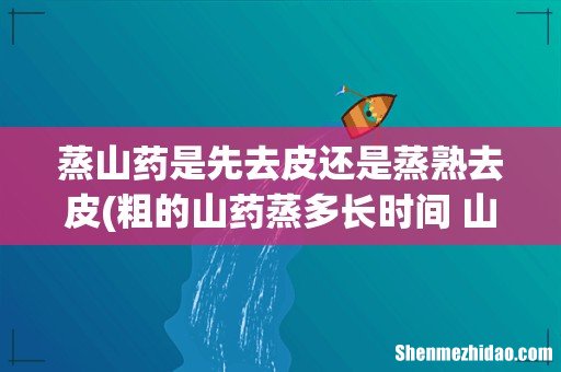 粗的山药蒸多长时间 山药蒸完还是硬的怎么办 蒸山药是先去皮还是蒸熟去皮