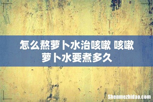 怎么熬萝卜水治咳嗽 咳嗽萝卜水要煮多久