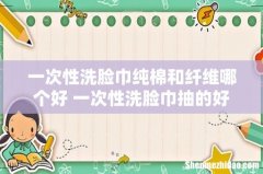 一次性洗脸巾纯棉和纤维哪个好 一次性洗脸巾抽的好还是卷的好