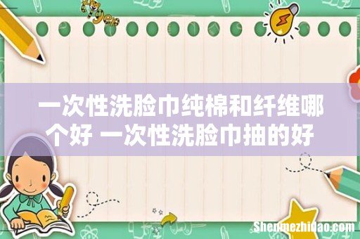一次性洗脸巾纯棉和纤维哪个好 一次性洗脸巾抽的好还是卷的好