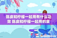 陈皮和柠檬一起用有什么功效 陈皮和柠檬一起用的食用方式和注意事项