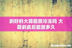 剥好的大蒜能放冷冻吗 大蒜剥皮后能放多久
