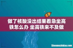 做了核酸没出结果着急坐高铁怎么办 坐高铁来不及做核酸检测怎么办
