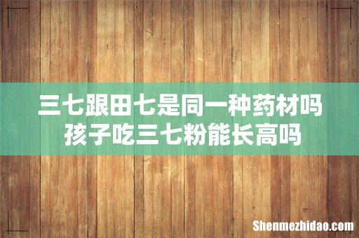 三七跟田七是同一种药材吗 孩子吃三七粉能长高吗