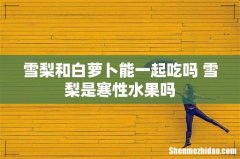 雪梨和白萝卜能一起吃吗 雪梨是寒性水果吗