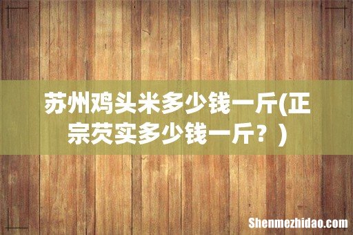 正宗芡实多少钱一斤? 苏州鸡头米多少钱一斤