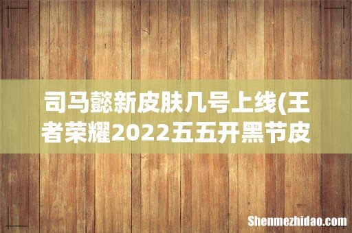 王者荣耀2022五五开黑节皮肤有哪些2022五五开黑节限定皮肤 司马懿新皮肤几号上线