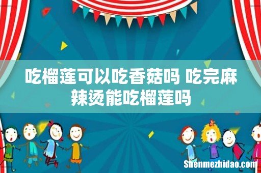 吃榴莲可以吃香菇吗 吃完麻辣烫能吃榴莲吗