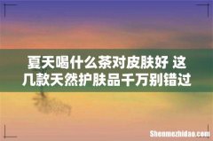 夏天喝什么茶对皮肤好 这几款天然护肤品千万别错过