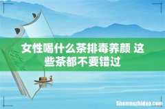女性喝什么茶排毒养颜 这些茶都不要错过
