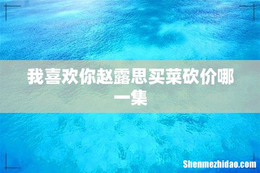 我喜欢你赵露思买菜砍价哪一集