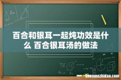 百合和银耳一起炖功效是什么 百合银耳汤的做法