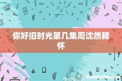 你好旧时光第几集周沈然释怀