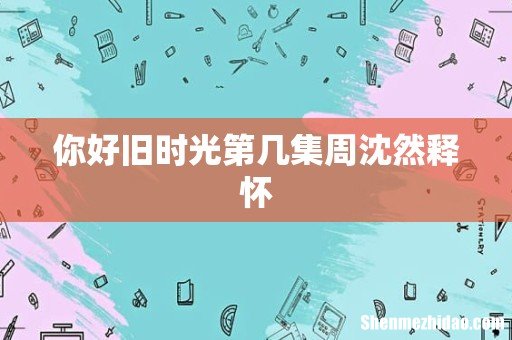 你好旧时光第几集周沈然释怀