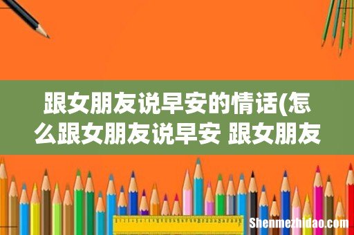 怎么跟女朋友说早安 跟女朋友说早安的情话 跟女朋友说早安的情话