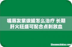嘴唇发紫拔罐怎么治疗 长期肝火旺盛可配合点刺放血