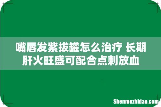 嘴唇发紫拔罐怎么治疗 长期肝火旺盛可配合点刺放血