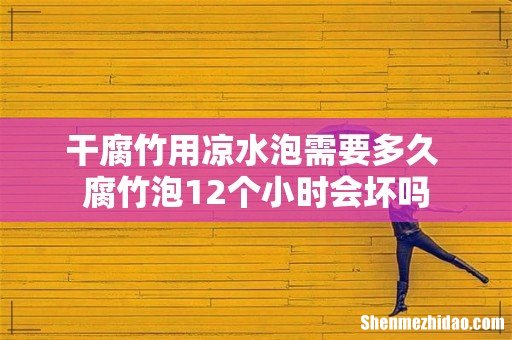 干腐竹用凉水泡需要多久 腐竹泡12个小时会坏吗