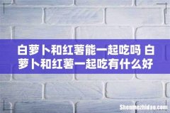 白萝卜和红薯能一起吃吗 白萝卜和红薯一起吃有什么好处