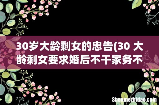 30+大龄剩女要求婚后不干家务不做饭,该不该考虑? 30岁大龄剩女的忠告