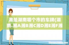 湖南.湘A湘B湘C湘D湘E湘F湘G...分别代表哪几个地方的车牌- 湘是湖南哪个市的车牌