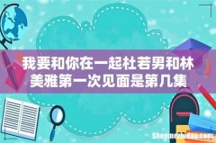 我要和你在一起杜若男和林美雅第一次见面是第几集