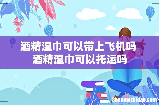 酒精湿巾可以带上飞机吗 酒精湿巾可以托运吗