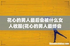 花心的男人最终会选择什么样的女人和他共度一生？ 花心的男人最后会被什么女人收服