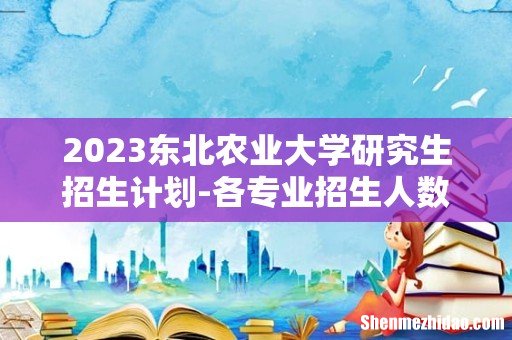 2023东北农业大学研究生招生计划-各专业招生人数是多少