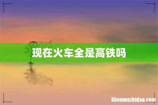 现在火车全是高铁吗
