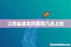 江苏盐城龙冈医院几点上班