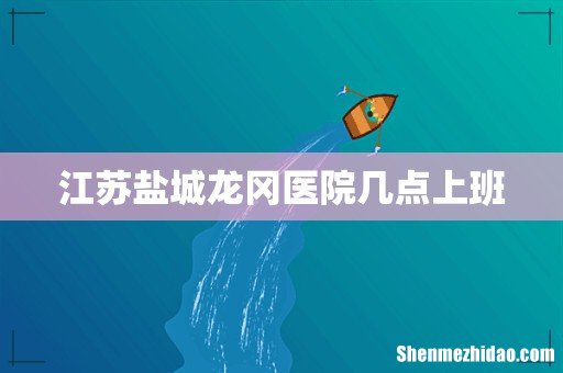 江苏盐城龙冈医院几点上班