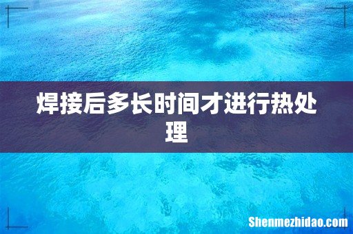 焊接后多长时间才进行热处理