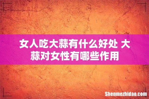 女人吃大蒜有什么好处 大蒜对女性有哪些作用