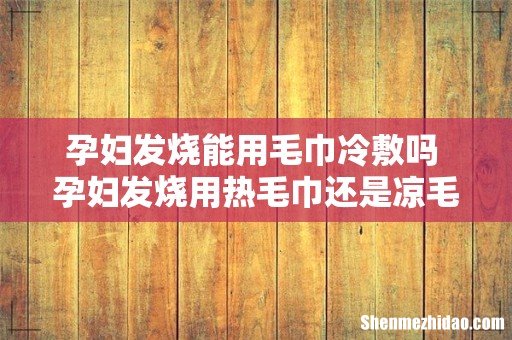 孕妇发烧能用毛巾冷敷吗 孕妇发烧用热毛巾还是凉毛巾