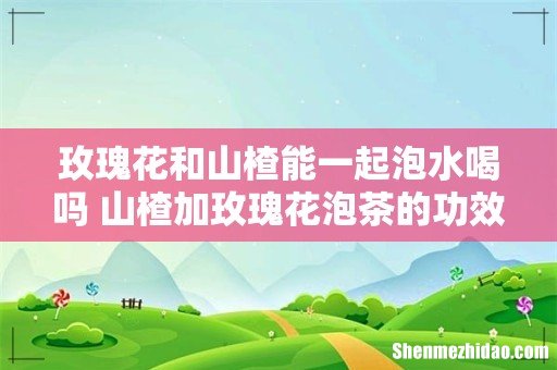玫瑰花和山楂能一起泡水喝吗 山楂加玫瑰花泡茶的功效