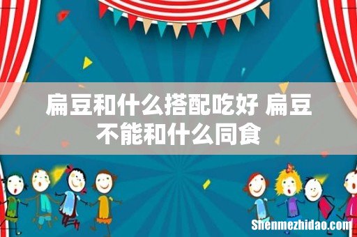 扁豆和什么搭配吃好 扁豆不能和什么同食