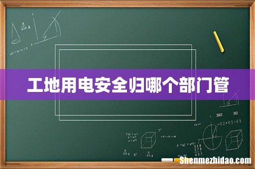 工地用电安全归哪个部门管