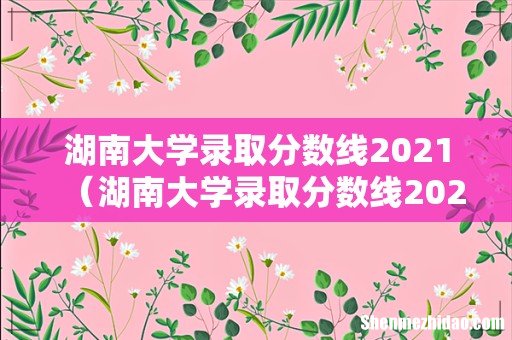 湖南大学录取分数线2021理科 湖南大学录取分数线2021