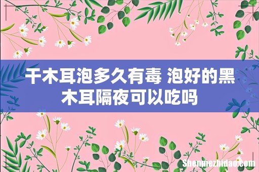 干木耳泡多久有毒 泡好的黑木耳隔夜可以吃吗