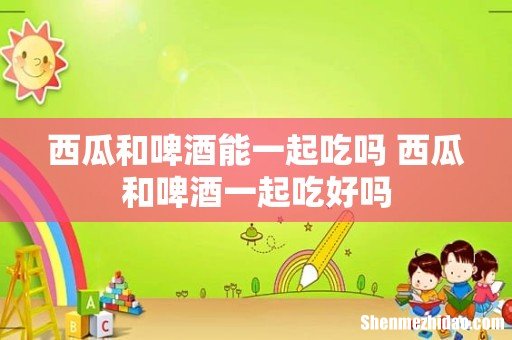 西瓜和啤酒能一起吃吗 西瓜和啤酒一起吃好吗