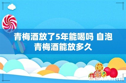 青梅酒放了5年能喝吗 自泡青梅酒能放多久