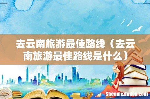 去云南旅游最佳路线是什么 去云南旅游最佳路线