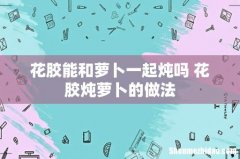 花胶能和萝卜一起炖吗 花胶炖萝卜的做法