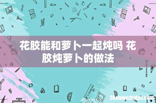 花胶能和萝卜一起炖吗 花胶炖萝卜的做法
