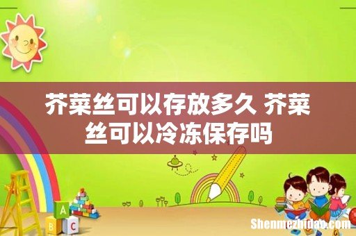 芥菜丝可以存放多久 芥菜丝可以冷冻保存吗