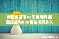 新冠疫苗隔42天管用吗 新冠疫苗和hpv疫苗间隔多久