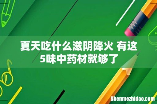 夏天吃什么滋阴降火 有这5味中药材就够了