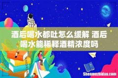 酒后喝水都吐怎么缓解 酒后喝水能稀释酒精浓度吗