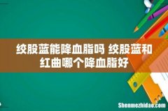 绞股蓝能降血脂吗 绞股蓝和红曲哪个降血脂好